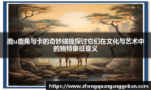 鹿u鹿角与卡的奇妙碰撞探讨它们在文化与艺术中的独特象征意义
